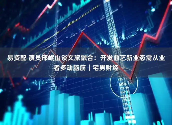 易资配 演员邢岷山谈文旅融合：开发曲艺新业态需从业者多动脑筋｜宅男财经