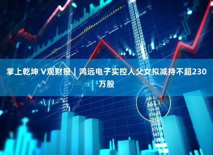 掌上乾坤 V观财报｜鸿远电子实控人父女拟减持不超230万股