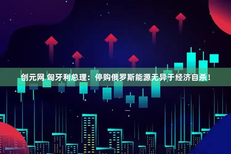 创元网 匈牙利总理：停购俄罗斯能源无异于经济自杀！