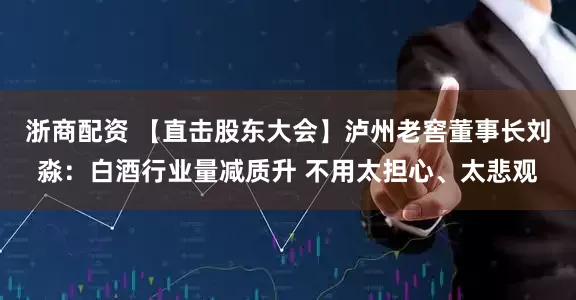 浙商配资 【直击股东大会】泸州老窖董事长刘淼：白酒行业量减质升 不用太担心、太悲观