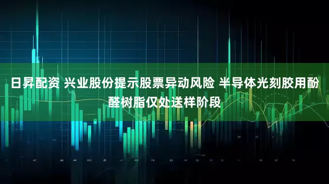 日昇配资 兴业股份提示股票异动风险 半导体光刻胶用酚醛树脂仅处送样阶段