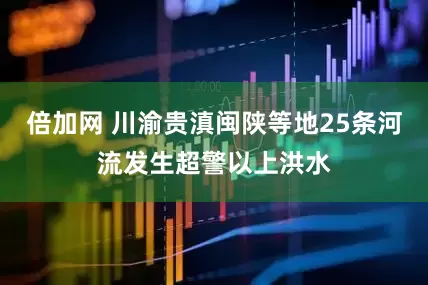 倍加网 川渝贵滇闽陕等地25条河流发生超警以上洪水