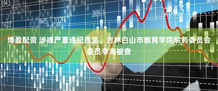 博盈配资 涉嫌严重违纪违法，吉林白山市教育学院院务委员会委员李海被查