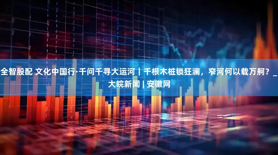 全智股配 文化中国行·千问千寻大运河｜千根木桩锁狂澜，窄河何以载万舸？_大皖新闻 | 安徽网