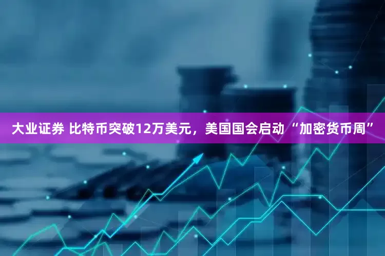 大业证券 比特币突破12万美元，美国国会启动 “加密货币周”