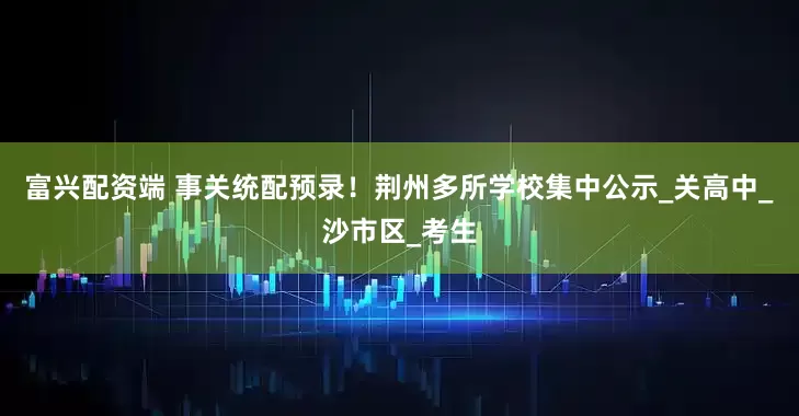 富兴配资端 事关统配预录！荆州多所学校集中公示_关高中_沙市区_考生