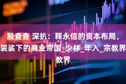 股查查 深扒：释永信的资本布局，袈裟下的商业帝国_少林_年入_宗教界