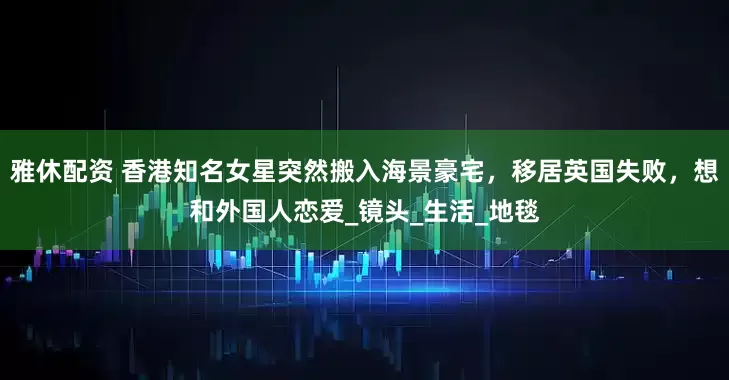雅休配资 香港知名女星突然搬入海景豪宅，移居英国失败，想和外国人恋爱_镜头_生活_地毯