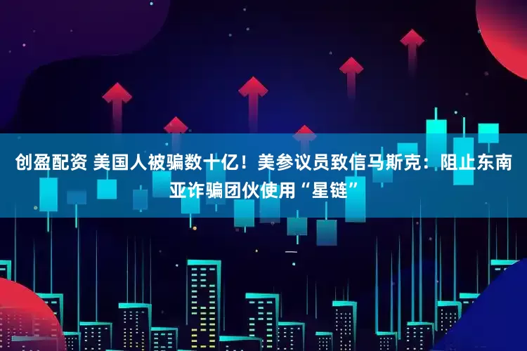 创盈配资 美国人被骗数十亿！美参议员致信马斯克：阻止东南亚诈骗团伙使用“星链”