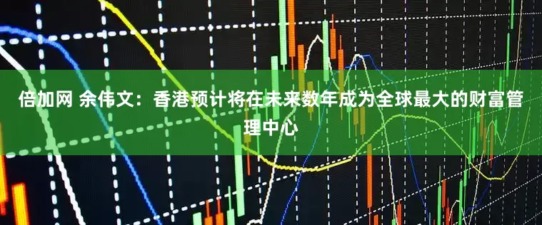 倍加网 余伟文：香港预计将在未来数年成为全球最大的财富管理中心