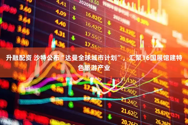 升融配资 沙特公布“达曼全球城市计划”，汇聚16国展馆建特色旅游产业