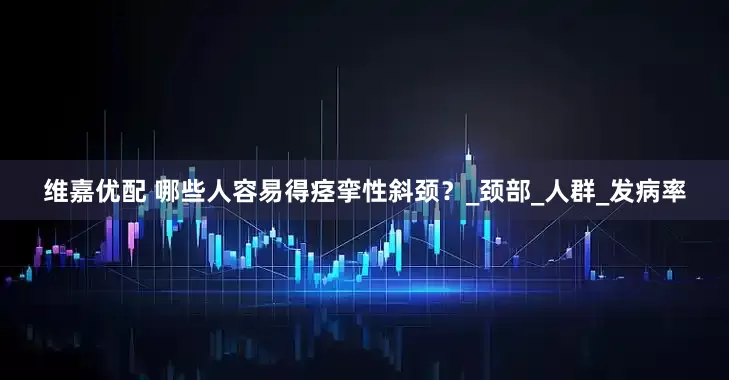 维嘉优配 哪些人容易得痉挛性斜颈？_颈部_人群_发病率