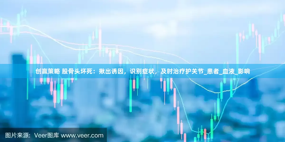 创赢策略 股骨头坏死：揪出诱因，识别症状，及时治疗护关节_患者_血液_影响