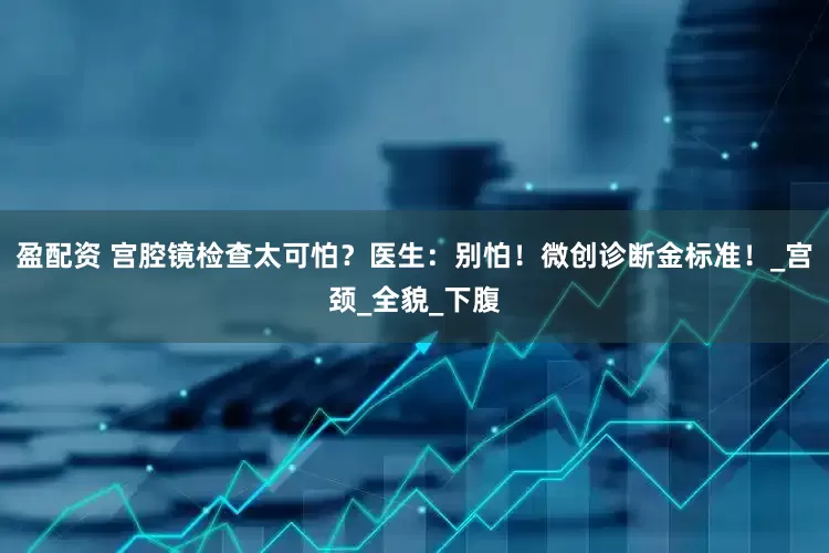 盈配资 宫腔镜检查太可怕？医生：别怕！微创诊断金标准！_宫颈_全貌_下腹