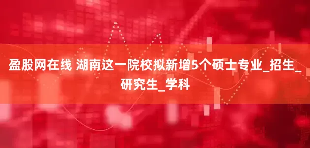 盈股网在线 湖南这一院校拟新增5个硕士专业_招生_研究生_学科