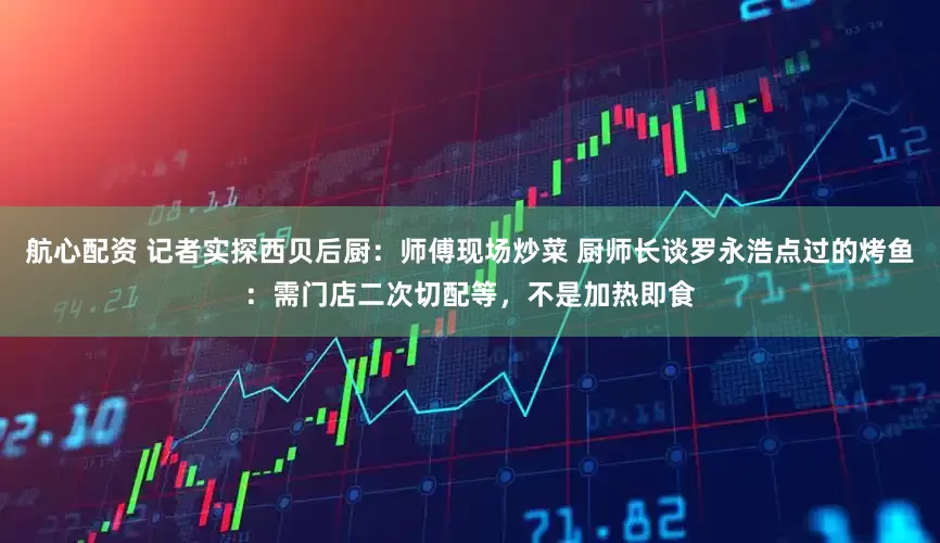 航心配资 记者实探西贝后厨：师傅现场炒菜 厨师长谈罗永浩点过的烤鱼：需门店二次切配等，不是加热即食