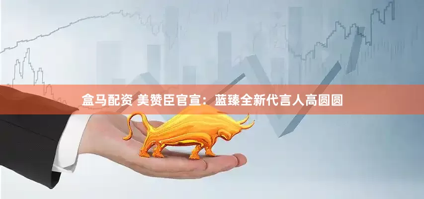 盒马配资 美赞臣官宣：蓝臻全新代言人高圆圆