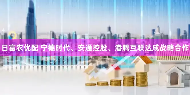 日富农优配 宁德时代、安通控股、港腾互联达成战略合作