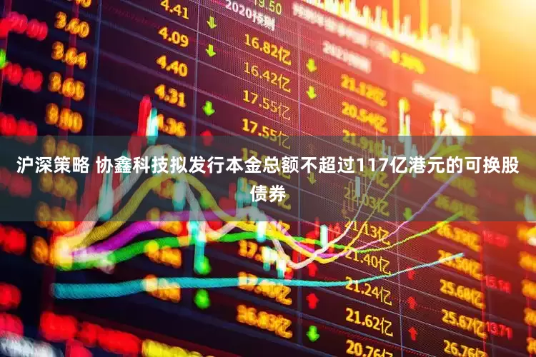 沪深策略 协鑫科技拟发行本金总额不超过117亿港元的可换股债券