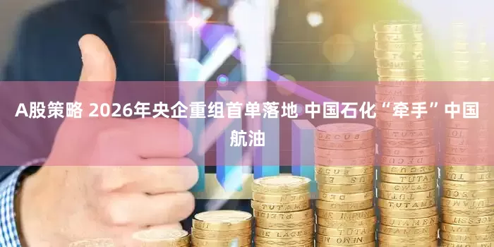 A股策略 2026年央企重组首单落地 中国石化“牵手”中国航油