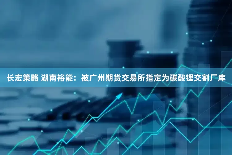 长宏策略 湖南裕能：被广州期货交易所指定为碳酸锂交割厂库