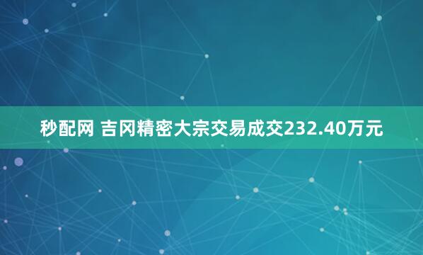秒配网 吉冈精密大宗交易成交232.40万元