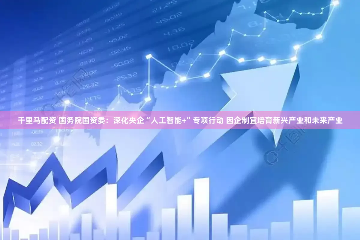 千里马配资 国务院国资委：深化央企“人工智能+”专项行动 因企制宜培育新兴产业和未来产业